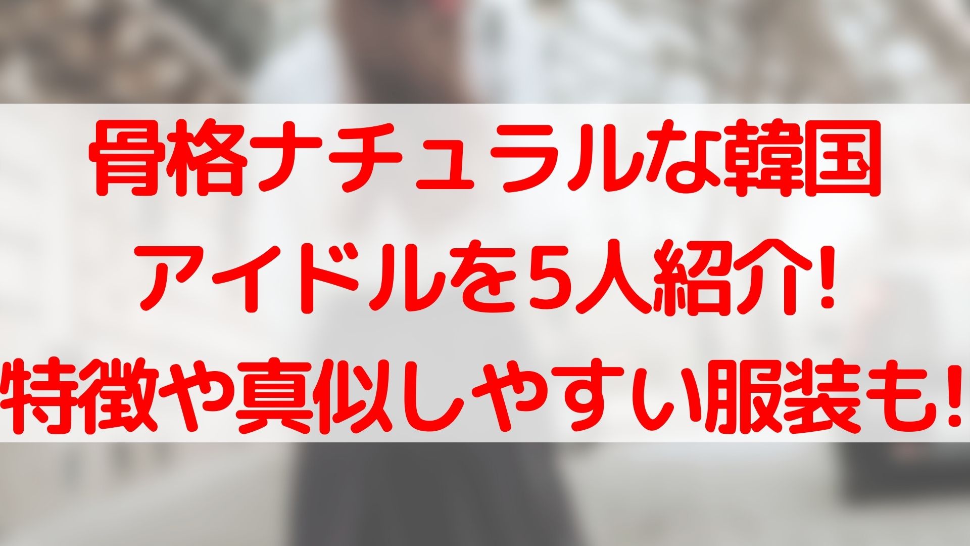 骨格ナチュラルな韓国アイドルを5人紹介!特徴や真似しやすい服装も 